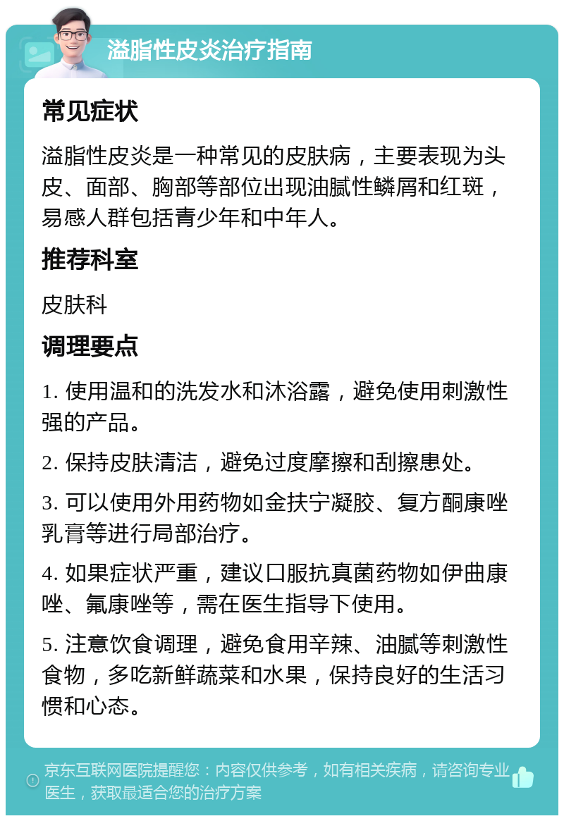 溢脂性皮炎治疗指南 常见症状 溢脂性皮炎是一种常见的皮肤病，主要表现为头皮、面部、胸部等部位出现油腻性鳞屑和红斑，易感人群包括青少年和中年人。 推荐科室 皮肤科 调理要点 1. 使用温和的洗发水和沐浴露，避免使用刺激性强的产品。 2. 保持皮肤清洁，避免过度摩擦和刮擦患处。 3. 可以使用外用药物如金扶宁凝胶、复方酮康唑乳膏等进行局部治疗。 4. 如果症状严重，建议口服抗真菌药物如伊曲康唑、氟康唑等，需在医生指导下使用。 5. 注意饮食调理，避免食用辛辣、油腻等刺激性食物，多吃新鲜蔬菜和水果，保持良好的生活习惯和心态。