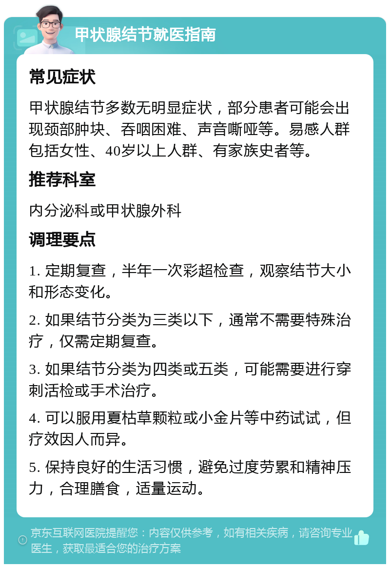 甲状腺结节就医指南 常见症状 甲状腺结节多数无明显症状，部分患者可能会出现颈部肿块、吞咽困难、声音嘶哑等。易感人群包括女性、40岁以上人群、有家族史者等。 推荐科室 内分泌科或甲状腺外科 调理要点 1. 定期复查，半年一次彩超检查，观察结节大小和形态变化。 2. 如果结节分类为三类以下，通常不需要特殊治疗，仅需定期复查。 3. 如果结节分类为四类或五类，可能需要进行穿刺活检或手术治疗。 4. 可以服用夏枯草颗粒或小金片等中药试试，但疗效因人而异。 5. 保持良好的生活习惯，避免过度劳累和精神压力，合理膳食，适量运动。