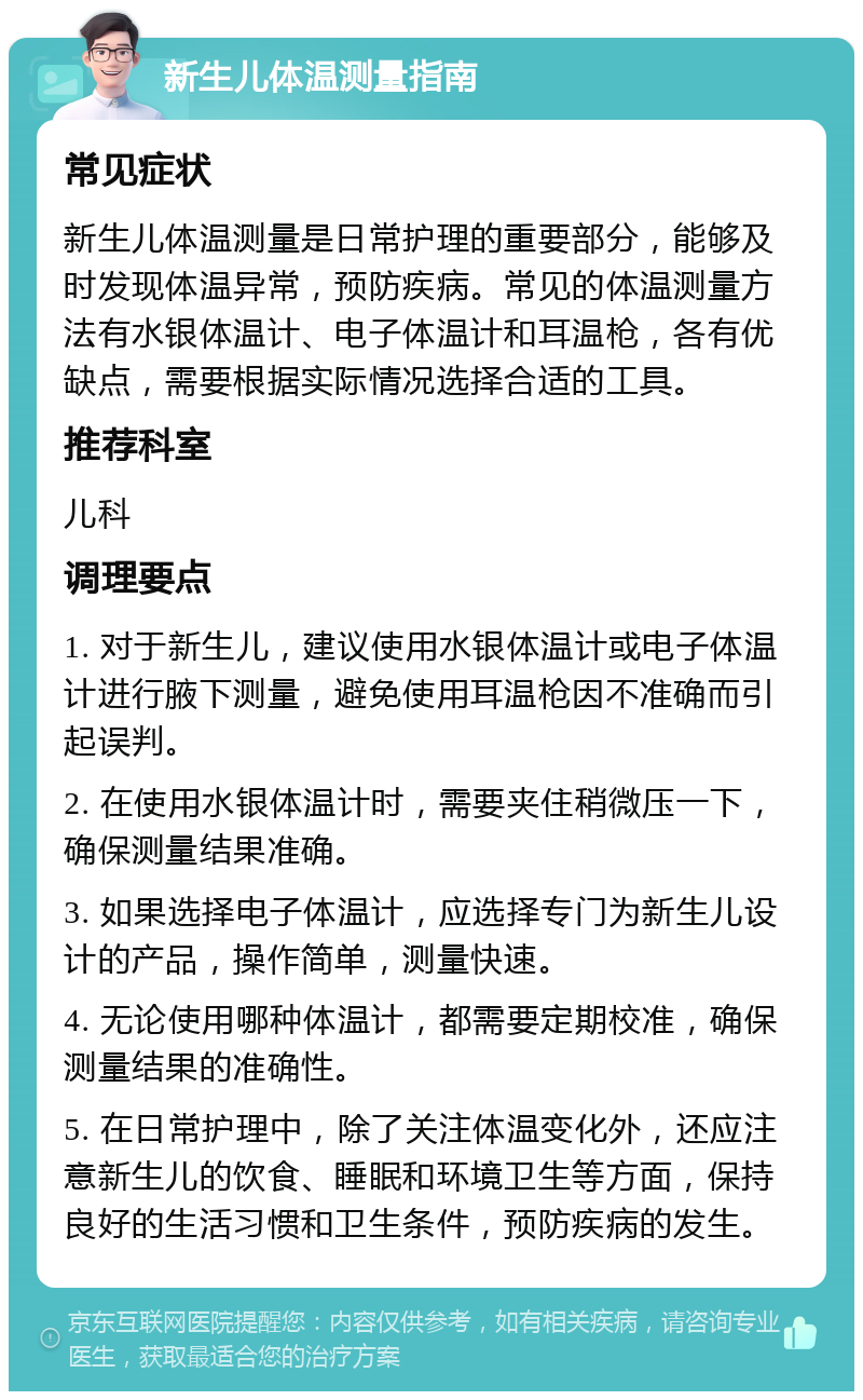 新生儿体温测量指南 常见症状 新生儿体温测量是日常护理的重要部分，能够及时发现体温异常，预防疾病。常见的体温测量方法有水银体温计、电子体温计和耳温枪，各有优缺点，需要根据实际情况选择合适的工具。 推荐科室 儿科 调理要点 1. 对于新生儿，建议使用水银体温计或电子体温计进行腋下测量，避免使用耳温枪因不准确而引起误判。 2. 在使用水银体温计时，需要夹住稍微压一下，确保测量结果准确。 3. 如果选择电子体温计，应选择专门为新生儿设计的产品，操作简单，测量快速。 4. 无论使用哪种体温计，都需要定期校准，确保测量结果的准确性。 5. 在日常护理中，除了关注体温变化外，还应注意新生儿的饮食、睡眠和环境卫生等方面，保持良好的生活习惯和卫生条件，预防疾病的发生。