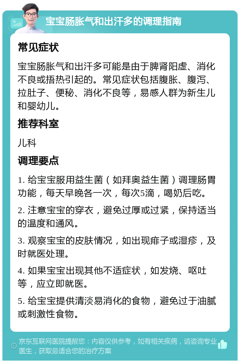 宝宝肠胀气和出汗多的调理指南 常见症状 宝宝肠胀气和出汗多可能是由于脾肾阳虚、消化不良或捂热引起的。常见症状包括腹胀、腹泻、拉肚子、便秘、消化不良等，易感人群为新生儿和婴幼儿。 推荐科室 儿科 调理要点 1. 给宝宝服用益生菌（如拜奥益生菌）调理肠胃功能，每天早晚各一次，每次5滴，喝奶后吃。 2. 注意宝宝的穿衣，避免过厚或过紧，保持适当的温度和通风。 3. 观察宝宝的皮肤情况，如出现痱子或湿疹，及时就医处理。 4. 如果宝宝出现其他不适症状，如发烧、呕吐等，应立即就医。 5. 给宝宝提供清淡易消化的食物，避免过于油腻或刺激性食物。