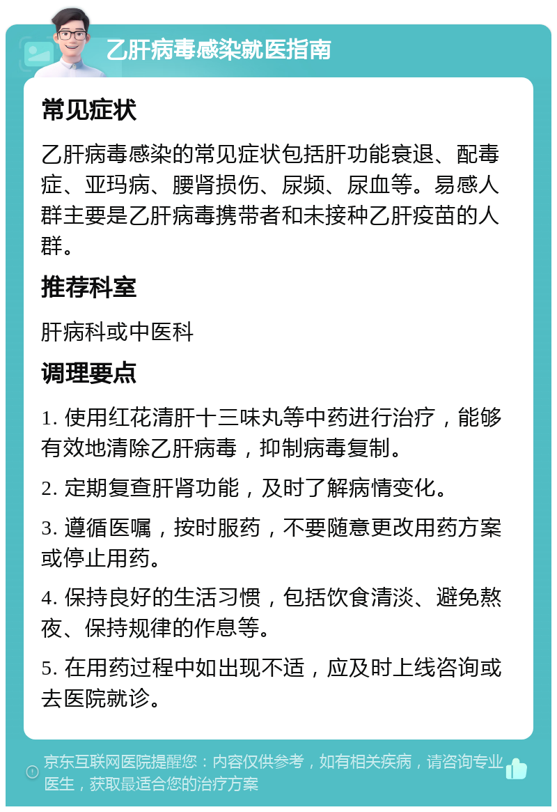 乙肝病毒感染就医指南 常见症状 乙肝病毒感染的常见症状包括肝功能衰退、配毒症、亚玛病、腰肾损伤、尿频、尿血等。易感人群主要是乙肝病毒携带者和未接种乙肝疫苗的人群。 推荐科室 肝病科或中医科 调理要点 1. 使用红花清肝十三味丸等中药进行治疗，能够有效地清除乙肝病毒，抑制病毒复制。 2. 定期复查肝肾功能，及时了解病情变化。 3. 遵循医嘱，按时服药，不要随意更改用药方案或停止用药。 4. 保持良好的生活习惯，包括饮食清淡、避免熬夜、保持规律的作息等。 5. 在用药过程中如出现不适，应及时上线咨询或去医院就诊。