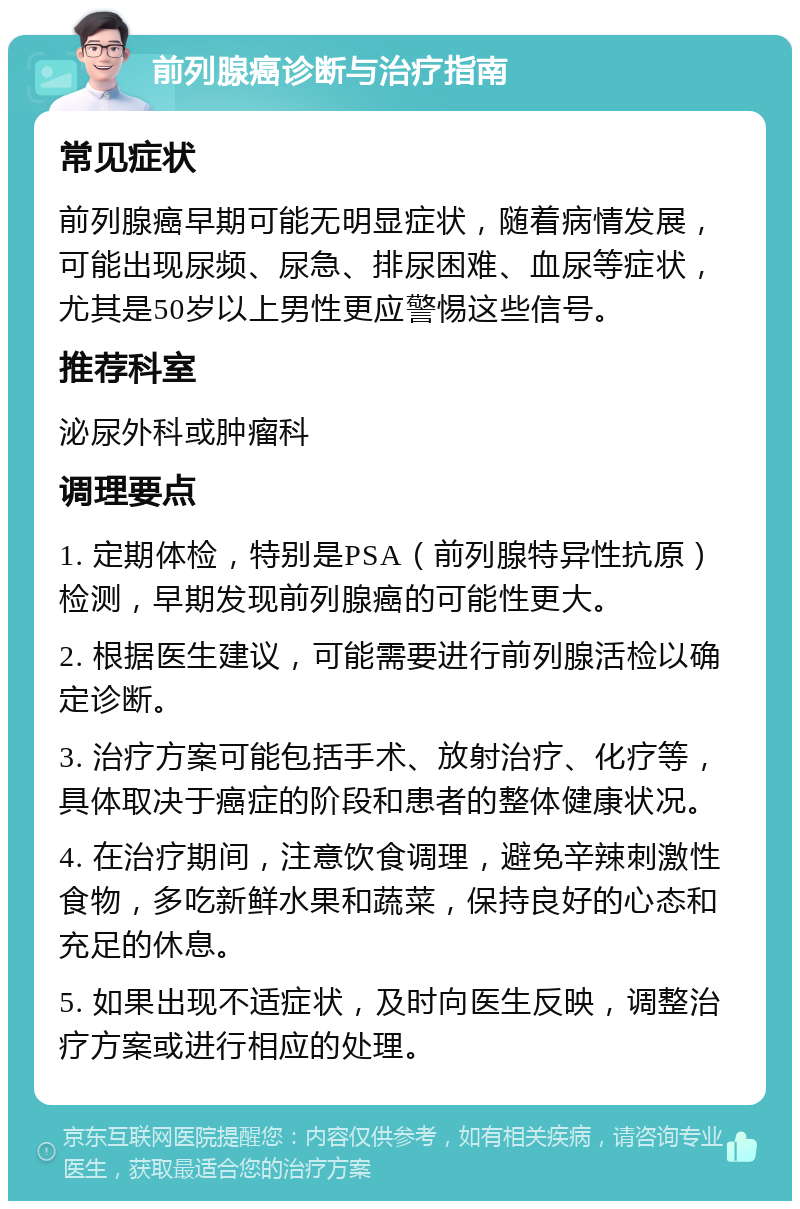 前列腺癌诊断与治疗指南 常见症状 前列腺癌早期可能无明显症状，随着病情发展，可能出现尿频、尿急、排尿困难、血尿等症状，尤其是50岁以上男性更应警惕这些信号。 推荐科室 泌尿外科或肿瘤科 调理要点 1. 定期体检，特别是PSA（前列腺特异性抗原）检测，早期发现前列腺癌的可能性更大。 2. 根据医生建议，可能需要进行前列腺活检以确定诊断。 3. 治疗方案可能包括手术、放射治疗、化疗等，具体取决于癌症的阶段和患者的整体健康状况。 4. 在治疗期间，注意饮食调理，避免辛辣刺激性食物，多吃新鲜水果和蔬菜，保持良好的心态和充足的休息。 5. 如果出现不适症状，及时向医生反映，调整治疗方案或进行相应的处理。