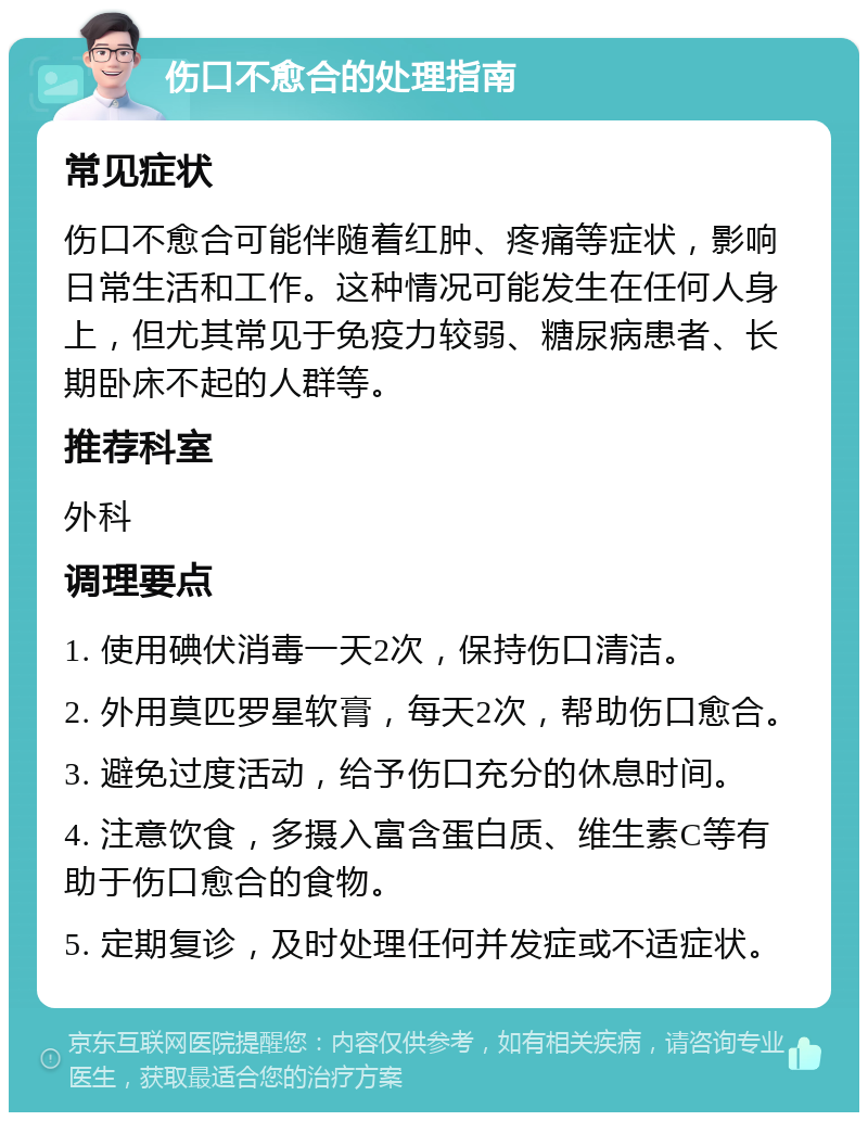 伤口不愈合的处理指南 常见症状 伤口不愈合可能伴随着红肿、疼痛等症状，影响日常生活和工作。这种情况可能发生在任何人身上，但尤其常见于免疫力较弱、糖尿病患者、长期卧床不起的人群等。 推荐科室 外科 调理要点 1. 使用碘伏消毒一天2次，保持伤口清洁。 2. 外用莫匹罗星软膏，每天2次，帮助伤口愈合。 3. 避免过度活动，给予伤口充分的休息时间。 4. 注意饮食，多摄入富含蛋白质、维生素C等有助于伤口愈合的食物。 5. 定期复诊，及时处理任何并发症或不适症状。