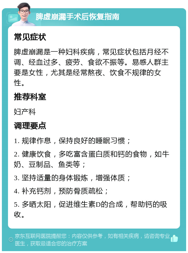 脾虚崩漏手术后恢复指南 常见症状 脾虚崩漏是一种妇科疾病，常见症状包括月经不调、经血过多、疲劳、食欲不振等。易感人群主要是女性，尤其是经常熬夜、饮食不规律的女性。 推荐科室 妇产科 调理要点 1. 规律作息，保持良好的睡眠习惯； 2. 健康饮食，多吃富含蛋白质和钙的食物，如牛奶、豆制品、鱼类等； 3. 坚持适量的身体锻炼，增强体质； 4. 补充钙剂，预防骨质疏松； 5. 多晒太阳，促进维生素D的合成，帮助钙的吸收。