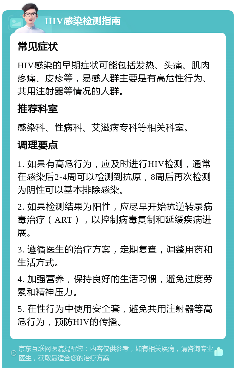 HIV感染检测指南 常见症状 HIV感染的早期症状可能包括发热、头痛、肌肉疼痛、皮疹等，易感人群主要是有高危性行为、共用注射器等情况的人群。 推荐科室 感染科、性病科、艾滋病专科等相关科室。 调理要点 1. 如果有高危行为，应及时进行HIV检测，通常在感染后2-4周可以检测到抗原，8周后再次检测为阴性可以基本排除感染。 2. 如果检测结果为阳性，应尽早开始抗逆转录病毒治疗（ART），以控制病毒复制和延缓疾病进展。 3. 遵循医生的治疗方案，定期复查，调整用药和生活方式。 4. 加强营养，保持良好的生活习惯，避免过度劳累和精神压力。 5. 在性行为中使用安全套，避免共用注射器等高危行为，预防HIV的传播。