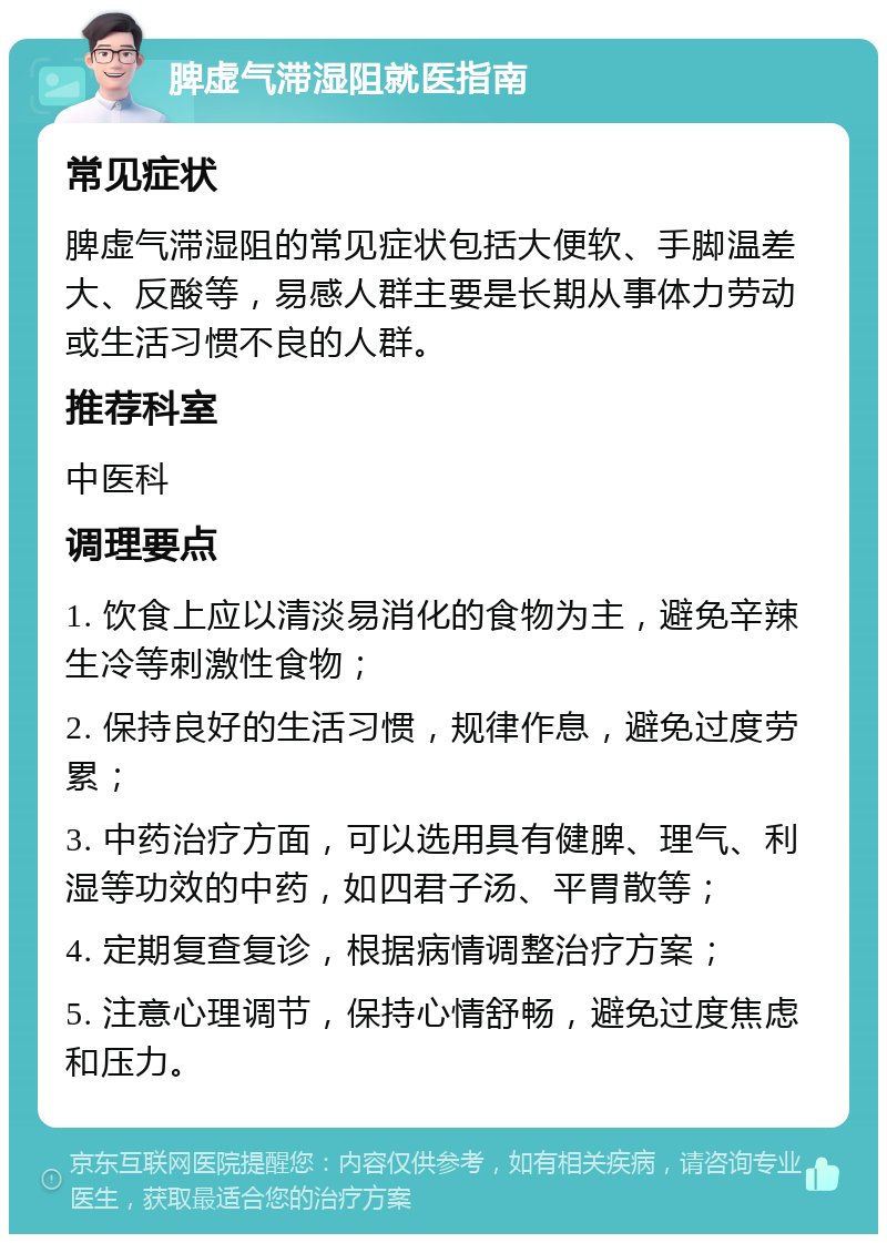 脾虚气滞湿阻就医指南 常见症状 脾虚气滞湿阻的常见症状包括大便软、手脚温差大、反酸等，易感人群主要是长期从事体力劳动或生活习惯不良的人群。 推荐科室 中医科 调理要点 1. 饮食上应以清淡易消化的食物为主，避免辛辣生冷等刺激性食物； 2. 保持良好的生活习惯，规律作息，避免过度劳累； 3. 中药治疗方面，可以选用具有健脾、理气、利湿等功效的中药，如四君子汤、平胃散等； 4. 定期复查复诊，根据病情调整治疗方案； 5. 注意心理调节，保持心情舒畅，避免过度焦虑和压力。