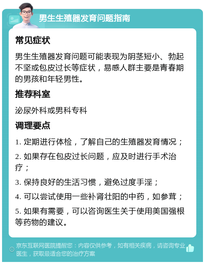 男生生殖器发育问题指南 常见症状 男生生殖器发育问题可能表现为阴茎短小、勃起不坚或包皮过长等症状，易感人群主要是青春期的男孩和年轻男性。 推荐科室 泌尿外科或男科专科 调理要点 1. 定期进行体检，了解自己的生殖器发育情况； 2. 如果存在包皮过长问题，应及时进行手术治疗； 3. 保持良好的生活习惯，避免过度手淫； 4. 可以尝试使用一些补肾壮阳的中药，如参茸； 5. 如果有需要，可以咨询医生关于使用美国强根等药物的建议。