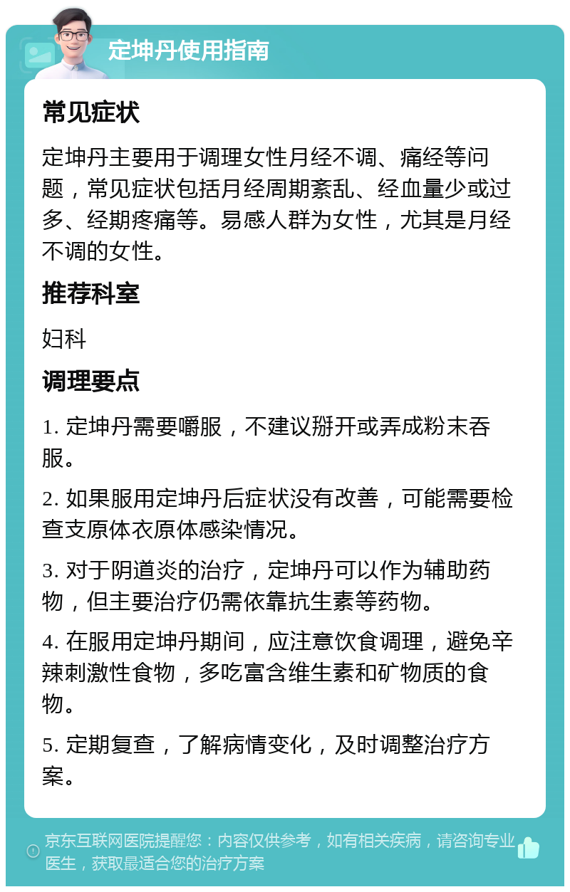 定坤丹使用指南 常见症状 定坤丹主要用于调理女性月经不调、痛经等问题，常见症状包括月经周期紊乱、经血量少或过多、经期疼痛等。易感人群为女性，尤其是月经不调的女性。 推荐科室 妇科 调理要点 1. 定坤丹需要嚼服，不建议掰开或弄成粉末吞服。 2. 如果服用定坤丹后症状没有改善，可能需要检查支原体衣原体感染情况。 3. 对于阴道炎的治疗，定坤丹可以作为辅助药物，但主要治疗仍需依靠抗生素等药物。 4. 在服用定坤丹期间，应注意饮食调理，避免辛辣刺激性食物，多吃富含维生素和矿物质的食物。 5. 定期复查，了解病情变化，及时调整治疗方案。