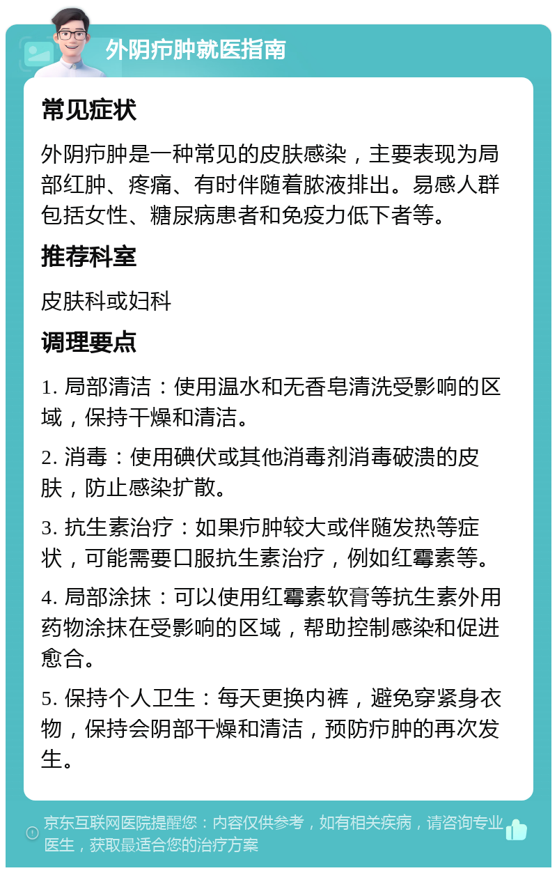 外阴疖肿就医指南 常见症状 外阴疖肿是一种常见的皮肤感染，主要表现为局部红肿、疼痛、有时伴随着脓液排出。易感人群包括女性、糖尿病患者和免疫力低下者等。 推荐科室 皮肤科或妇科 调理要点 1. 局部清洁：使用温水和无香皂清洗受影响的区域，保持干燥和清洁。 2. 消毒：使用碘伏或其他消毒剂消毒破溃的皮肤，防止感染扩散。 3. 抗生素治疗：如果疖肿较大或伴随发热等症状，可能需要口服抗生素治疗，例如红霉素等。 4. 局部涂抹：可以使用红霉素软膏等抗生素外用药物涂抹在受影响的区域，帮助控制感染和促进愈合。 5. 保持个人卫生：每天更换内裤，避免穿紧身衣物，保持会阴部干燥和清洁，预防疖肿的再次发生。