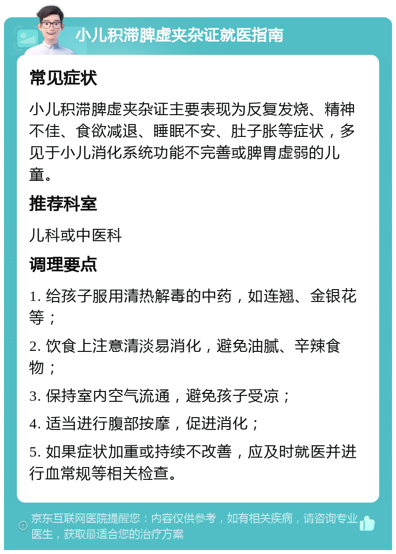 小儿积滞脾虚夹杂证就医指南 常见症状 小儿积滞脾虚夹杂证主要表现为反复发烧、精神不佳、食欲减退、睡眠不安、肚子胀等症状，多见于小儿消化系统功能不完善或脾胃虚弱的儿童。 推荐科室 儿科或中医科 调理要点 1. 给孩子服用清热解毒的中药，如连翘、金银花等； 2. 饮食上注意清淡易消化，避免油腻、辛辣食物； 3. 保持室内空气流通，避免孩子受凉； 4. 适当进行腹部按摩，促进消化； 5. 如果症状加重或持续不改善，应及时就医并进行血常规等相关检查。