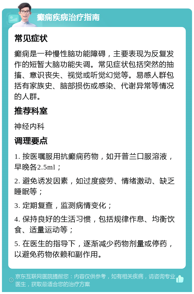 癫痫疾病治疗指南 常见症状 癫痫是一种慢性脑功能障碍，主要表现为反复发作的短暂大脑功能失调。常见症状包括突然的抽搐、意识丧失、视觉或听觉幻觉等。易感人群包括有家族史、脑部损伤或感染、代谢异常等情况的人群。 推荐科室 神经内科 调理要点 1. 按医嘱服用抗癫痫药物，如开普兰口服溶液，早晚各2.5ml； 2. 避免诱发因素，如过度疲劳、情绪激动、缺乏睡眠等； 3. 定期复查，监测病情变化； 4. 保持良好的生活习惯，包括规律作息、均衡饮食、适量运动等； 5. 在医生的指导下，逐渐减少药物剂量或停药，以避免药物依赖和副作用。