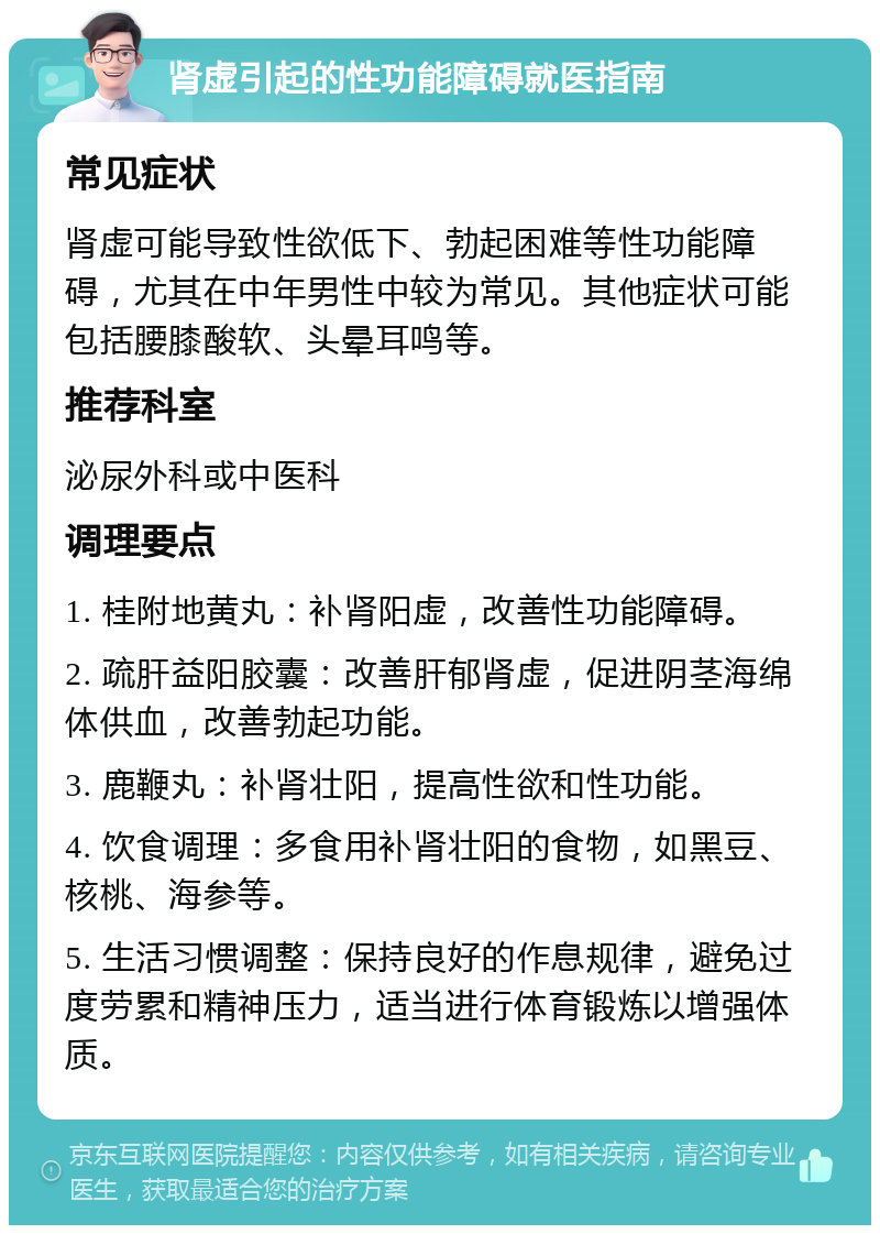 肾虚引起的性功能障碍就医指南 常见症状 肾虚可能导致性欲低下、勃起困难等性功能障碍，尤其在中年男性中较为常见。其他症状可能包括腰膝酸软、头晕耳鸣等。 推荐科室 泌尿外科或中医科 调理要点 1. 桂附地黄丸：补肾阳虚，改善性功能障碍。 2. 疏肝益阳胶囊：改善肝郁肾虚，促进阴茎海绵体供血，改善勃起功能。 3. 鹿鞭丸：补肾壮阳，提高性欲和性功能。 4. 饮食调理：多食用补肾壮阳的食物，如黑豆、核桃、海参等。 5. 生活习惯调整：保持良好的作息规律，避免过度劳累和精神压力，适当进行体育锻炼以增强体质。