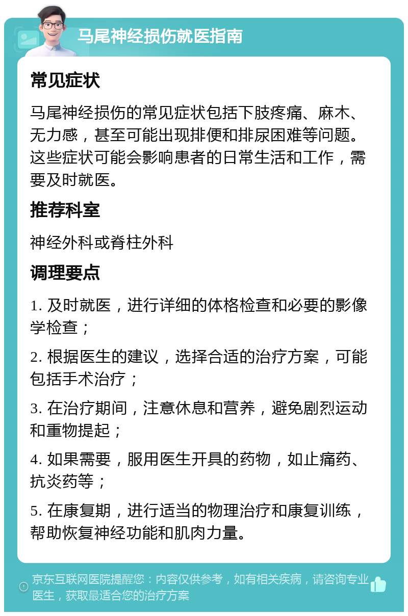 马尾神经损伤就医指南 常见症状 马尾神经损伤的常见症状包括下肢疼痛、麻木、无力感，甚至可能出现排便和排尿困难等问题。这些症状可能会影响患者的日常生活和工作，需要及时就医。 推荐科室 神经外科或脊柱外科 调理要点 1. 及时就医，进行详细的体格检查和必要的影像学检查； 2. 根据医生的建议，选择合适的治疗方案，可能包括手术治疗； 3. 在治疗期间，注意休息和营养，避免剧烈运动和重物提起； 4. 如果需要，服用医生开具的药物，如止痛药、抗炎药等； 5. 在康复期，进行适当的物理治疗和康复训练，帮助恢复神经功能和肌肉力量。