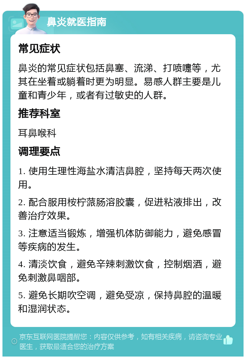 鼻炎就医指南 常见症状 鼻炎的常见症状包括鼻塞、流涕、打喷嚏等，尤其在坐着或躺着时更为明显。易感人群主要是儿童和青少年，或者有过敏史的人群。 推荐科室 耳鼻喉科 调理要点 1. 使用生理性海盐水清洁鼻腔，坚持每天两次使用。 2. 配合服用桉柠蒎肠溶胶囊，促进粘液排出，改善治疗效果。 3. 注意适当锻炼，增强机体防御能力，避免感冒等疾病的发生。 4. 清淡饮食，避免辛辣刺激饮食，控制烟酒，避免刺激鼻咽部。 5. 避免长期吹空调，避免受凉，保持鼻腔的温暖和湿润状态。