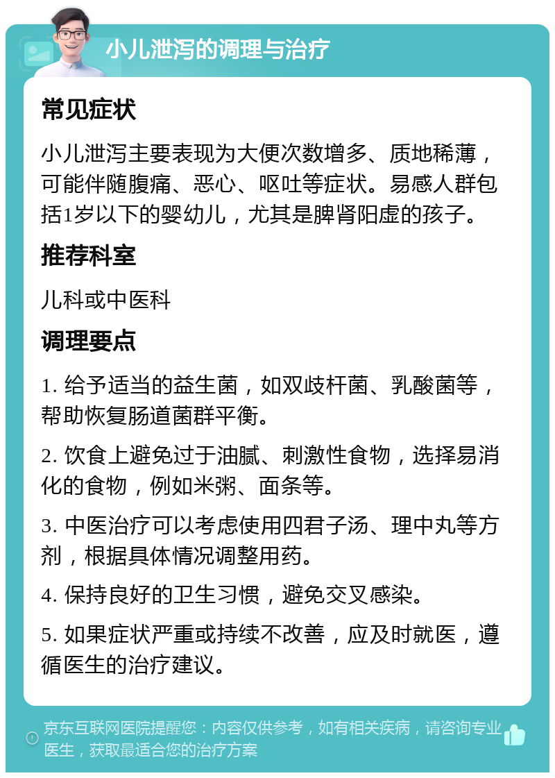 小儿泄泻的调理与治疗 常见症状 小儿泄泻主要表现为大便次数增多、质地稀薄，可能伴随腹痛、恶心、呕吐等症状。易感人群包括1岁以下的婴幼儿，尤其是脾肾阳虚的孩子。 推荐科室 儿科或中医科 调理要点 1. 给予适当的益生菌，如双歧杆菌、乳酸菌等，帮助恢复肠道菌群平衡。 2. 饮食上避免过于油腻、刺激性食物，选择易消化的食物，例如米粥、面条等。 3. 中医治疗可以考虑使用四君子汤、理中丸等方剂，根据具体情况调整用药。 4. 保持良好的卫生习惯，避免交叉感染。 5. 如果症状严重或持续不改善，应及时就医，遵循医生的治疗建议。