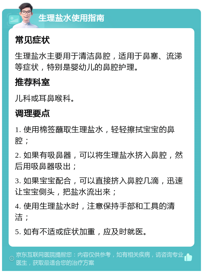 生理盐水使用指南 常见症状 生理盐水主要用于清洁鼻腔，适用于鼻塞、流涕等症状，特别是婴幼儿的鼻腔护理。 推荐科室 儿科或耳鼻喉科。 调理要点 1. 使用棉签蘸取生理盐水，轻轻擦拭宝宝的鼻腔； 2. 如果有吸鼻器，可以将生理盐水挤入鼻腔，然后用吸鼻器吸出； 3. 如果宝宝配合，可以直接挤入鼻腔几滴，迅速让宝宝侧头，把盐水流出来； 4. 使用生理盐水时，注意保持手部和工具的清洁； 5. 如有不适或症状加重，应及时就医。