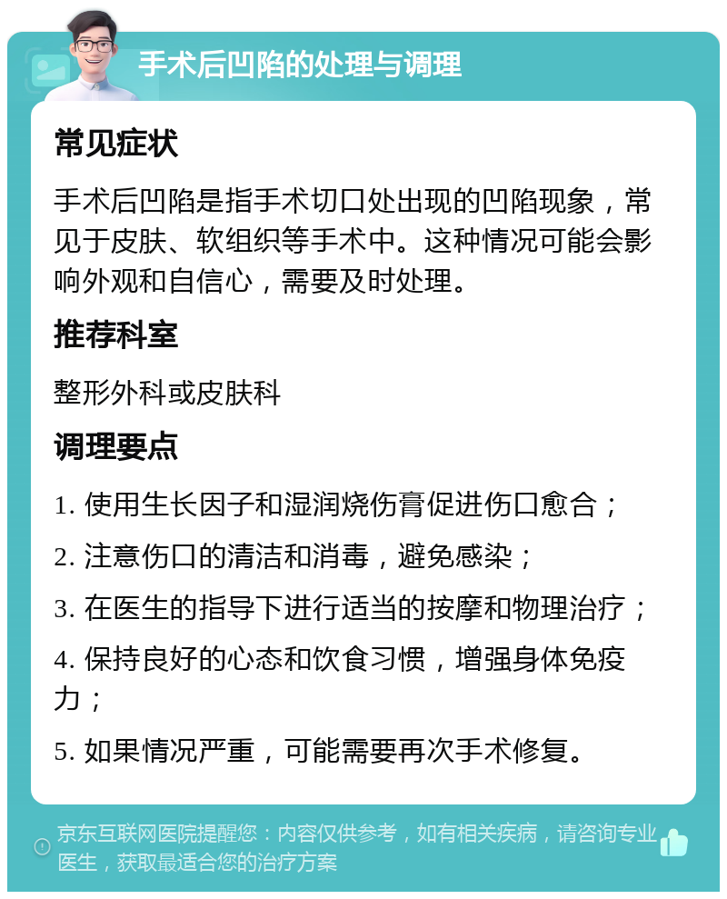 手术后凹陷的处理与调理 常见症状 手术后凹陷是指手术切口处出现的凹陷现象，常见于皮肤、软组织等手术中。这种情况可能会影响外观和自信心，需要及时处理。 推荐科室 整形外科或皮肤科 调理要点 1. 使用生长因子和湿润烧伤膏促进伤口愈合； 2. 注意伤口的清洁和消毒，避免感染； 3. 在医生的指导下进行适当的按摩和物理治疗； 4. 保持良好的心态和饮食习惯，增强身体免疫力； 5. 如果情况严重，可能需要再次手术修复。