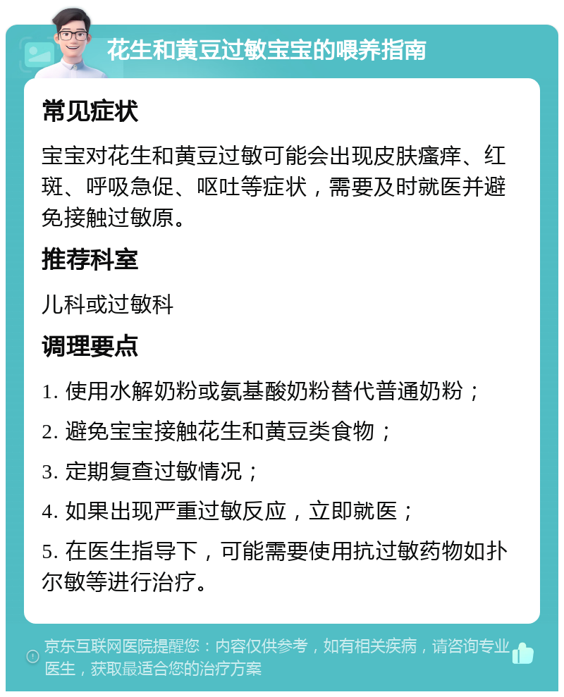 花生和黄豆过敏宝宝的喂养指南 常见症状 宝宝对花生和黄豆过敏可能会出现皮肤瘙痒、红斑、呼吸急促、呕吐等症状，需要及时就医并避免接触过敏原。 推荐科室 儿科或过敏科 调理要点 1. 使用水解奶粉或氨基酸奶粉替代普通奶粉； 2. 避免宝宝接触花生和黄豆类食物； 3. 定期复查过敏情况； 4. 如果出现严重过敏反应，立即就医； 5. 在医生指导下，可能需要使用抗过敏药物如扑尔敏等进行治疗。