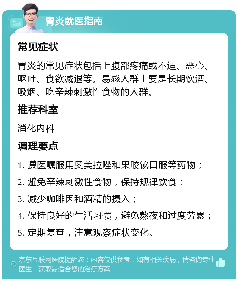 胃炎就医指南 常见症状 胃炎的常见症状包括上腹部疼痛或不适、恶心、呕吐、食欲减退等。易感人群主要是长期饮酒、吸烟、吃辛辣刺激性食物的人群。 推荐科室 消化内科 调理要点 1. 遵医嘱服用奥美拉唑和果胶铋口服等药物； 2. 避免辛辣刺激性食物，保持规律饮食； 3. 减少咖啡因和酒精的摄入； 4. 保持良好的生活习惯，避免熬夜和过度劳累； 5. 定期复查，注意观察症状变化。