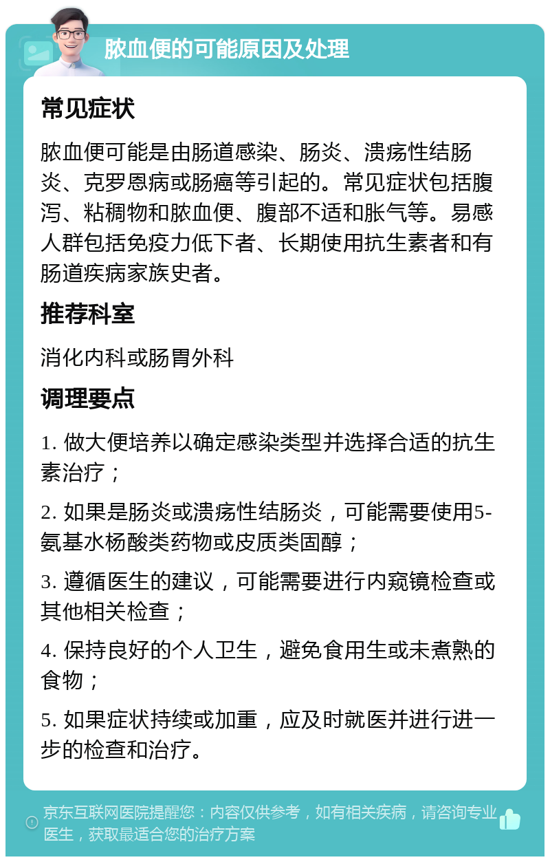 脓血便的可能原因及处理 常见症状 脓血便可能是由肠道感染、肠炎、溃疡性结肠炎、克罗恩病或肠癌等引起的。常见症状包括腹泻、粘稠物和脓血便、腹部不适和胀气等。易感人群包括免疫力低下者、长期使用抗生素者和有肠道疾病家族史者。 推荐科室 消化内科或肠胃外科 调理要点 1. 做大便培养以确定感染类型并选择合适的抗生素治疗； 2. 如果是肠炎或溃疡性结肠炎，可能需要使用5-氨基水杨酸类药物或皮质类固醇； 3. 遵循医生的建议，可能需要进行内窥镜检查或其他相关检查； 4. 保持良好的个人卫生，避免食用生或未煮熟的食物； 5. 如果症状持续或加重，应及时就医并进行进一步的检查和治疗。