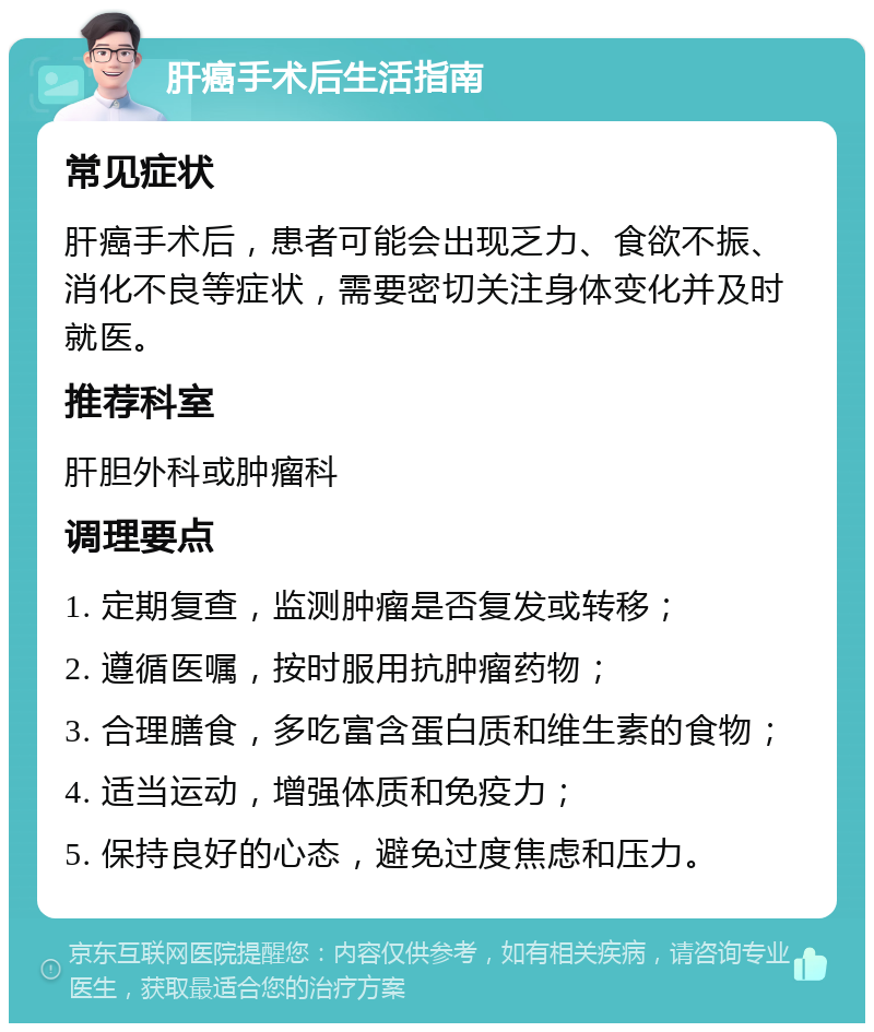 肝癌手术后生活指南 常见症状 肝癌手术后，患者可能会出现乏力、食欲不振、消化不良等症状，需要密切关注身体变化并及时就医。 推荐科室 肝胆外科或肿瘤科 调理要点 1. 定期复查，监测肿瘤是否复发或转移； 2. 遵循医嘱，按时服用抗肿瘤药物； 3. 合理膳食，多吃富含蛋白质和维生素的食物； 4. 适当运动，增强体质和免疫力； 5. 保持良好的心态，避免过度焦虑和压力。