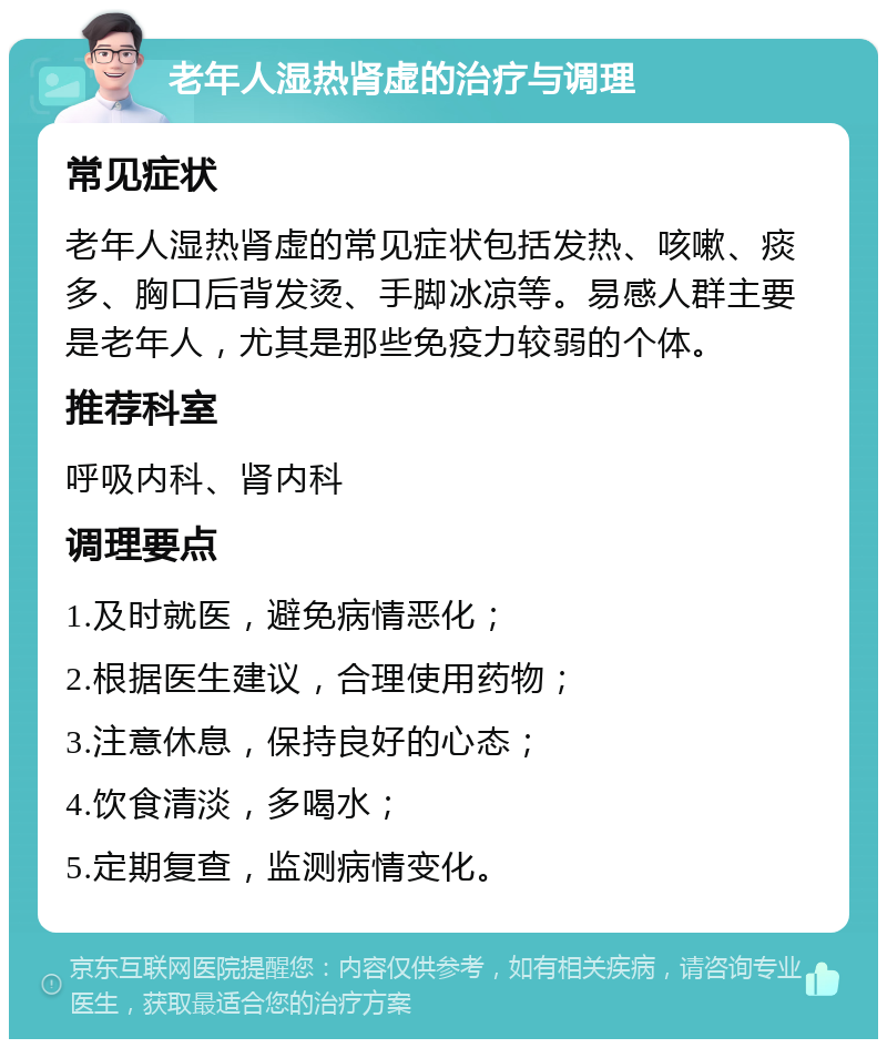 老年人湿热肾虚的治疗与调理 常见症状 老年人湿热肾虚的常见症状包括发热、咳嗽、痰多、胸口后背发烫、手脚冰凉等。易感人群主要是老年人，尤其是那些免疫力较弱的个体。 推荐科室 呼吸内科、肾内科 调理要点 1.及时就医，避免病情恶化； 2.根据医生建议，合理使用药物； 3.注意休息，保持良好的心态； 4.饮食清淡，多喝水； 5.定期复查，监测病情变化。