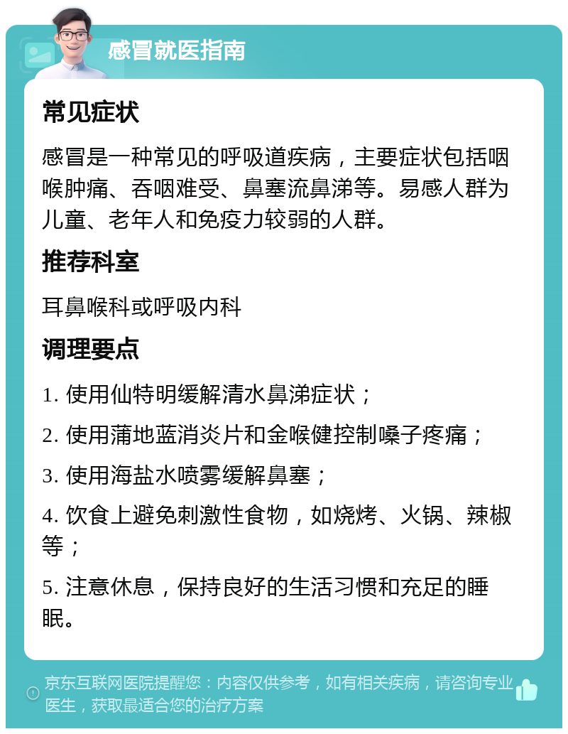 感冒就医指南 常见症状 感冒是一种常见的呼吸道疾病，主要症状包括咽喉肿痛、吞咽难受、鼻塞流鼻涕等。易感人群为儿童、老年人和免疫力较弱的人群。 推荐科室 耳鼻喉科或呼吸内科 调理要点 1. 使用仙特明缓解清水鼻涕症状； 2. 使用蒲地蓝消炎片和金喉健控制嗓子疼痛； 3. 使用海盐水喷雾缓解鼻塞； 4. 饮食上避免刺激性食物，如烧烤、火锅、辣椒等； 5. 注意休息，保持良好的生活习惯和充足的睡眠。