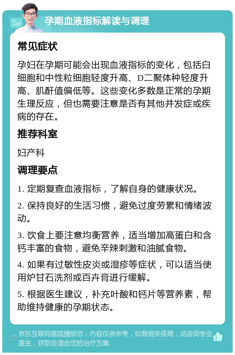 孕期血液指标解读与调理 常见症状 孕妇在孕期可能会出现血液指标的变化，包括白细胞和中性粒细胞轻度升高、D二聚体种轻度升高、肌酐值偏低等。这些变化多数是正常的孕期生理反应，但也需要注意是否有其他并发症或疾病的存在。 推荐科室 妇产科 调理要点 1. 定期复查血液指标，了解自身的健康状况。 2. 保持良好的生活习惯，避免过度劳累和情绪波动。 3. 饮食上要注意均衡营养，适当增加高蛋白和含钙丰富的食物，避免辛辣刺激和油腻食物。 4. 如果有过敏性皮炎或湿疹等症状，可以适当使用炉甘石洗剂或百卉膏进行缓解。 5. 根据医生建议，补充叶酸和钙片等营养素，帮助维持健康的孕期状态。