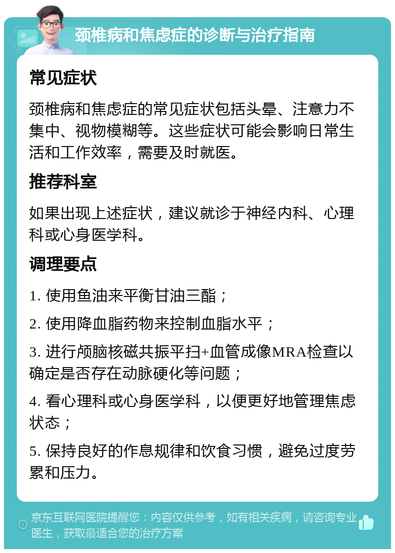 颈椎病和焦虑症的诊断与治疗指南 常见症状 颈椎病和焦虑症的常见症状包括头晕、注意力不集中、视物模糊等。这些症状可能会影响日常生活和工作效率，需要及时就医。 推荐科室 如果出现上述症状，建议就诊于神经内科、心理科或心身医学科。 调理要点 1. 使用鱼油来平衡甘油三酯； 2. 使用降血脂药物来控制血脂水平； 3. 进行颅脑核磁共振平扫+血管成像MRA检查以确定是否存在动脉硬化等问题； 4. 看心理科或心身医学科，以便更好地管理焦虑状态； 5. 保持良好的作息规律和饮食习惯，避免过度劳累和压力。