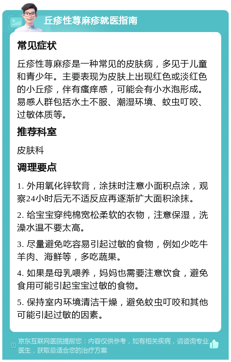 丘疹性荨麻疹就医指南 常见症状 丘疹性荨麻疹是一种常见的皮肤病，多见于儿童和青少年。主要表现为皮肤上出现红色或淡红色的小丘疹，伴有瘙痒感，可能会有小水泡形成。易感人群包括水土不服、潮湿环境、蚊虫叮咬、过敏体质等。 推荐科室 皮肤科 调理要点 1. 外用氧化锌软膏，涂抹时注意小面积点涂，观察24小时后无不适反应再逐渐扩大面积涂抹。 2. 给宝宝穿纯棉宽松柔软的衣物，注意保湿，洗澡水温不要太高。 3. 尽量避免吃容易引起过敏的食物，例如少吃牛羊肉、海鲜等，多吃蔬果。 4. 如果是母乳喂养，妈妈也需要注意饮食，避免食用可能引起宝宝过敏的食物。 5. 保持室内环境清洁干燥，避免蚊虫叮咬和其他可能引起过敏的因素。