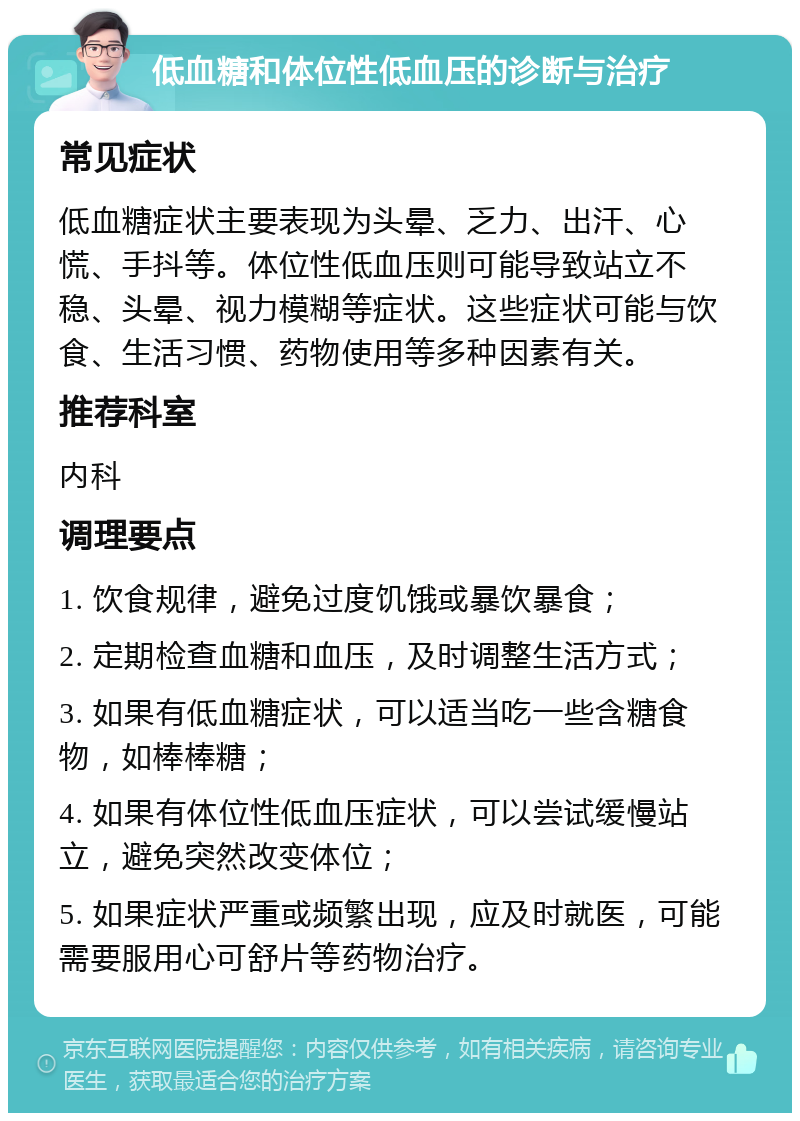 低血糖和体位性低血压的诊断与治疗 常见症状 低血糖症状主要表现为头晕、乏力、出汗、心慌、手抖等。体位性低血压则可能导致站立不稳、头晕、视力模糊等症状。这些症状可能与饮食、生活习惯、药物使用等多种因素有关。 推荐科室 内科 调理要点 1. 饮食规律，避免过度饥饿或暴饮暴食； 2. 定期检查血糖和血压，及时调整生活方式； 3. 如果有低血糖症状，可以适当吃一些含糖食物，如棒棒糖； 4. 如果有体位性低血压症状，可以尝试缓慢站立，避免突然改变体位； 5. 如果症状严重或频繁出现，应及时就医，可能需要服用心可舒片等药物治疗。