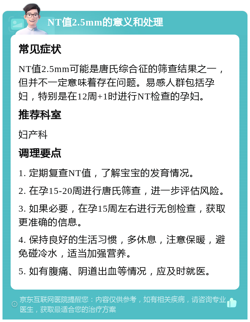 NT值2.5mm的意义和处理 常见症状 NT值2.5mm可能是唐氏综合征的筛查结果之一，但并不一定意味着存在问题。易感人群包括孕妇，特别是在12周+1时进行NT检查的孕妇。 推荐科室 妇产科 调理要点 1. 定期复查NT值，了解宝宝的发育情况。 2. 在孕15-20周进行唐氏筛查，进一步评估风险。 3. 如果必要，在孕15周左右进行无创检查，获取更准确的信息。 4. 保持良好的生活习惯，多休息，注意保暖，避免碰冷水，适当加强营养。 5. 如有腹痛、阴道出血等情况，应及时就医。