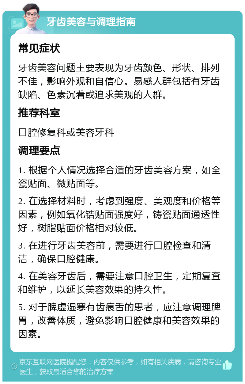 牙齿美容与调理指南 常见症状 牙齿美容问题主要表现为牙齿颜色、形状、排列不佳，影响外观和自信心。易感人群包括有牙齿缺陷、色素沉着或追求美观的人群。 推荐科室 口腔修复科或美容牙科 调理要点 1. 根据个人情况选择合适的牙齿美容方案，如全瓷贴面、微贴面等。 2. 在选择材料时，考虑到强度、美观度和价格等因素，例如氧化锆贴面强度好，铸瓷贴面通透性好，树脂贴面价格相对较低。 3. 在进行牙齿美容前，需要进行口腔检查和清洁，确保口腔健康。 4. 在美容牙齿后，需要注意口腔卫生，定期复查和维护，以延长美容效果的持久性。 5. 对于脾虚湿寒有齿痕舌的患者，应注意调理脾胃，改善体质，避免影响口腔健康和美容效果的因素。