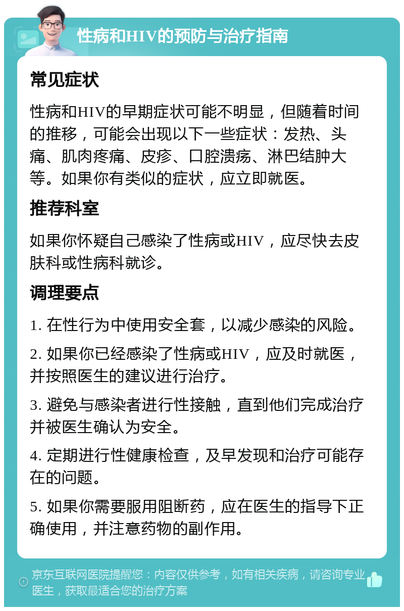 性病和HIV的预防与治疗指南 常见症状 性病和HIV的早期症状可能不明显，但随着时间的推移，可能会出现以下一些症状：发热、头痛、肌肉疼痛、皮疹、口腔溃疡、淋巴结肿大等。如果你有类似的症状，应立即就医。 推荐科室 如果你怀疑自己感染了性病或HIV，应尽快去皮肤科或性病科就诊。 调理要点 1. 在性行为中使用安全套，以减少感染的风险。 2. 如果你已经感染了性病或HIV，应及时就医，并按照医生的建议进行治疗。 3. 避免与感染者进行性接触，直到他们完成治疗并被医生确认为安全。 4. 定期进行性健康检查，及早发现和治疗可能存在的问题。 5. 如果你需要服用阻断药，应在医生的指导下正确使用，并注意药物的副作用。