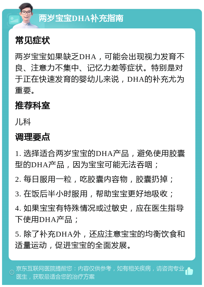 两岁宝宝DHA补充指南 常见症状 两岁宝宝如果缺乏DHA，可能会出现视力发育不良、注意力不集中、记忆力差等症状。特别是对于正在快速发育的婴幼儿来说，DHA的补充尤为重要。 推荐科室 儿科 调理要点 1. 选择适合两岁宝宝的DHA产品，避免使用胶囊型的DHA产品，因为宝宝可能无法吞咽； 2. 每日服用一粒，吃胶囊内容物，胶囊扔掉； 3. 在饭后半小时服用，帮助宝宝更好地吸收； 4. 如果宝宝有特殊情况或过敏史，应在医生指导下使用DHA产品； 5. 除了补充DHA外，还应注意宝宝的均衡饮食和适量运动，促进宝宝的全面发展。