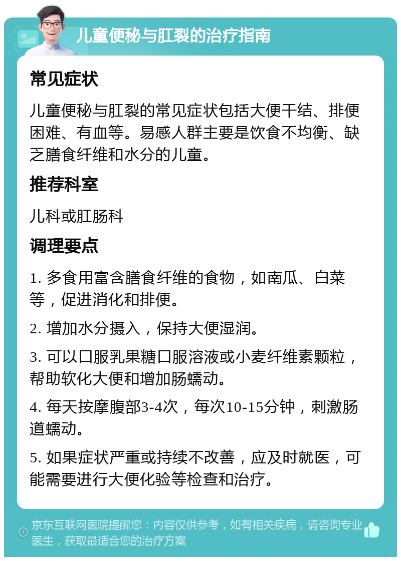 儿童便秘与肛裂的治疗指南 常见症状 儿童便秘与肛裂的常见症状包括大便干结、排便困难、有血等。易感人群主要是饮食不均衡、缺乏膳食纤维和水分的儿童。 推荐科室 儿科或肛肠科 调理要点 1. 多食用富含膳食纤维的食物，如南瓜、白菜等，促进消化和排便。 2. 增加水分摄入，保持大便湿润。 3. 可以口服乳果糖口服溶液或小麦纤维素颗粒，帮助软化大便和增加肠蠕动。 4. 每天按摩腹部3-4次，每次10-15分钟，刺激肠道蠕动。 5. 如果症状严重或持续不改善，应及时就医，可能需要进行大便化验等检查和治疗。