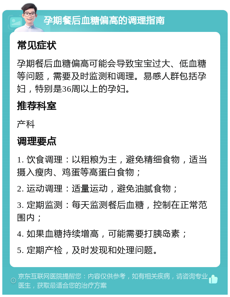 孕期餐后血糖偏高的调理指南 常见症状 孕期餐后血糖偏高可能会导致宝宝过大、低血糖等问题，需要及时监测和调理。易感人群包括孕妇，特别是36周以上的孕妇。 推荐科室 产科 调理要点 1. 饮食调理：以粗粮为主，避免精细食物，适当摄入瘦肉、鸡蛋等高蛋白食物； 2. 运动调理：适量运动，避免油腻食物； 3. 定期监测：每天监测餐后血糖，控制在正常范围内； 4. 如果血糖持续增高，可能需要打胰岛素； 5. 定期产检，及时发现和处理问题。