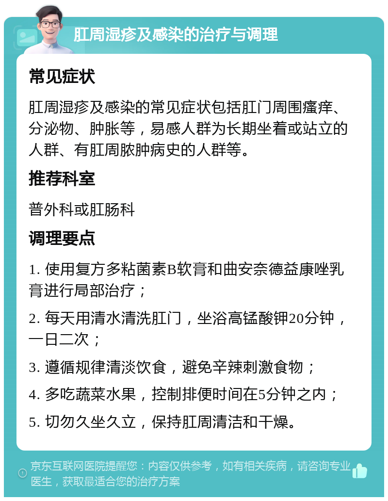 肛周湿疹及感染的治疗与调理 常见症状 肛周湿疹及感染的常见症状包括肛门周围瘙痒、分泌物、肿胀等，易感人群为长期坐着或站立的人群、有肛周脓肿病史的人群等。 推荐科室 普外科或肛肠科 调理要点 1. 使用复方多粘菌素B软膏和曲安奈德益康唑乳膏进行局部治疗； 2. 每天用清水清洗肛门，坐浴高锰酸钾20分钟，一日二次； 3. 遵循规律清淡饮食，避免辛辣刺激食物； 4. 多吃蔬菜水果，控制排便时间在5分钟之内； 5. 切勿久坐久立，保持肛周清洁和干燥。