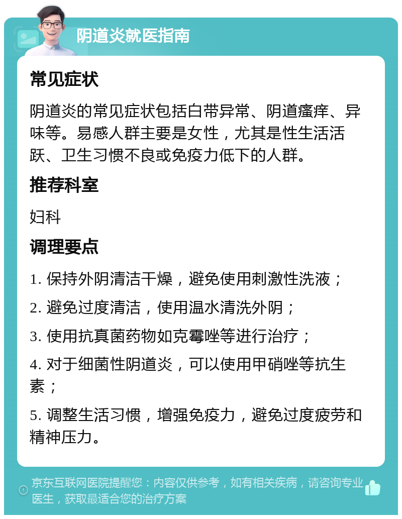 阴道炎就医指南 常见症状 阴道炎的常见症状包括白带异常、阴道瘙痒、异味等。易感人群主要是女性，尤其是性生活活跃、卫生习惯不良或免疫力低下的人群。 推荐科室 妇科 调理要点 1. 保持外阴清洁干燥，避免使用刺激性洗液； 2. 避免过度清洁，使用温水清洗外阴； 3. 使用抗真菌药物如克霉唑等进行治疗； 4. 对于细菌性阴道炎，可以使用甲硝唑等抗生素； 5. 调整生活习惯，增强免疫力，避免过度疲劳和精神压力。