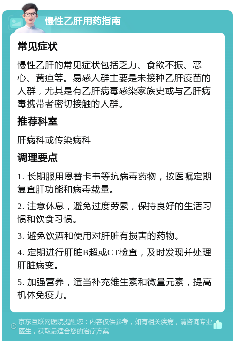 慢性乙肝用药指南 常见症状 慢性乙肝的常见症状包括乏力、食欲不振、恶心、黄疸等。易感人群主要是未接种乙肝疫苗的人群，尤其是有乙肝病毒感染家族史或与乙肝病毒携带者密切接触的人群。 推荐科室 肝病科或传染病科 调理要点 1. 长期服用恩替卡韦等抗病毒药物，按医嘱定期复查肝功能和病毒载量。 2. 注意休息，避免过度劳累，保持良好的生活习惯和饮食习惯。 3. 避免饮酒和使用对肝脏有损害的药物。 4. 定期进行肝脏B超或CT检查，及时发现并处理肝脏病变。 5. 加强营养，适当补充维生素和微量元素，提高机体免疫力。