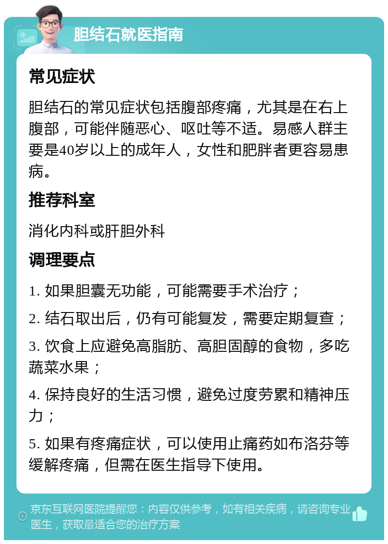 胆结石就医指南 常见症状 胆结石的常见症状包括腹部疼痛，尤其是在右上腹部，可能伴随恶心、呕吐等不适。易感人群主要是40岁以上的成年人，女性和肥胖者更容易患病。 推荐科室 消化内科或肝胆外科 调理要点 1. 如果胆囊无功能，可能需要手术治疗； 2. 结石取出后，仍有可能复发，需要定期复查； 3. 饮食上应避免高脂肪、高胆固醇的食物，多吃蔬菜水果； 4. 保持良好的生活习惯，避免过度劳累和精神压力； 5. 如果有疼痛症状，可以使用止痛药如布洛芬等缓解疼痛，但需在医生指导下使用。