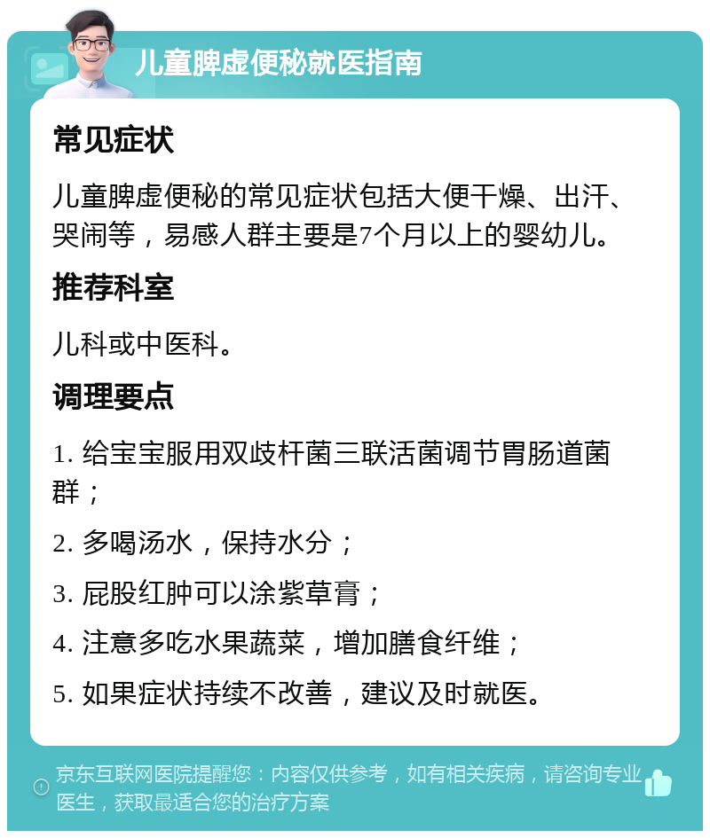 儿童脾虚便秘就医指南 常见症状 儿童脾虚便秘的常见症状包括大便干燥、出汗、哭闹等，易感人群主要是7个月以上的婴幼儿。 推荐科室 儿科或中医科。 调理要点 1. 给宝宝服用双歧杆菌三联活菌调节胃肠道菌群； 2. 多喝汤水，保持水分； 3. 屁股红肿可以涂紫草膏； 4. 注意多吃水果蔬菜，增加膳食纤维； 5. 如果症状持续不改善，建议及时就医。