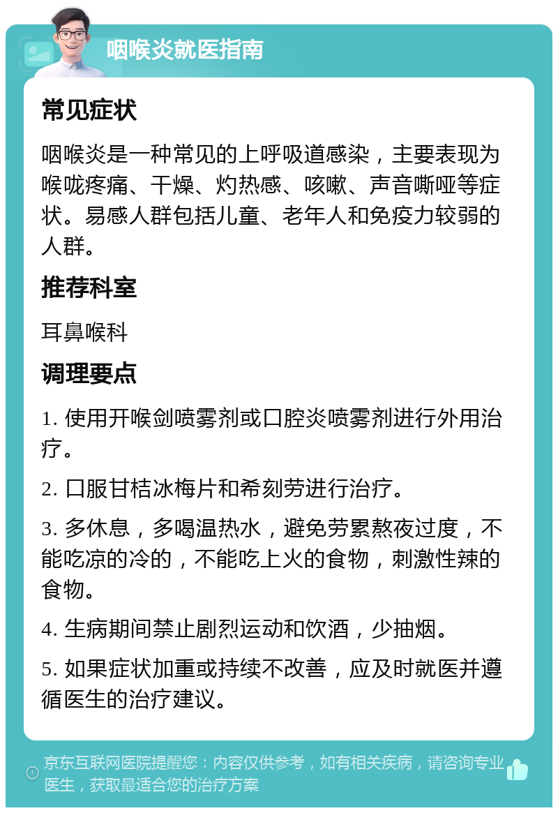 咽喉炎就医指南 常见症状 咽喉炎是一种常见的上呼吸道感染，主要表现为喉咙疼痛、干燥、灼热感、咳嗽、声音嘶哑等症状。易感人群包括儿童、老年人和免疫力较弱的人群。 推荐科室 耳鼻喉科 调理要点 1. 使用开喉剑喷雾剂或口腔炎喷雾剂进行外用治疗。 2. 口服甘桔冰梅片和希刻劳进行治疗。 3. 多休息，多喝温热水，避免劳累熬夜过度，不能吃凉的冷的，不能吃上火的食物，刺激性辣的食物。 4. 生病期间禁止剧烈运动和饮酒，少抽烟。 5. 如果症状加重或持续不改善，应及时就医并遵循医生的治疗建议。