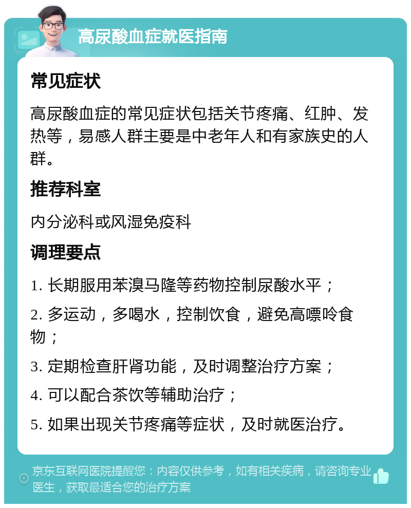 高尿酸血症就医指南 常见症状 高尿酸血症的常见症状包括关节疼痛、红肿、发热等，易感人群主要是中老年人和有家族史的人群。 推荐科室 内分泌科或风湿免疫科 调理要点 1. 长期服用苯溴马隆等药物控制尿酸水平； 2. 多运动，多喝水，控制饮食，避免高嘌呤食物； 3. 定期检查肝肾功能，及时调整治疗方案； 4. 可以配合茶饮等辅助治疗； 5. 如果出现关节疼痛等症状，及时就医治疗。