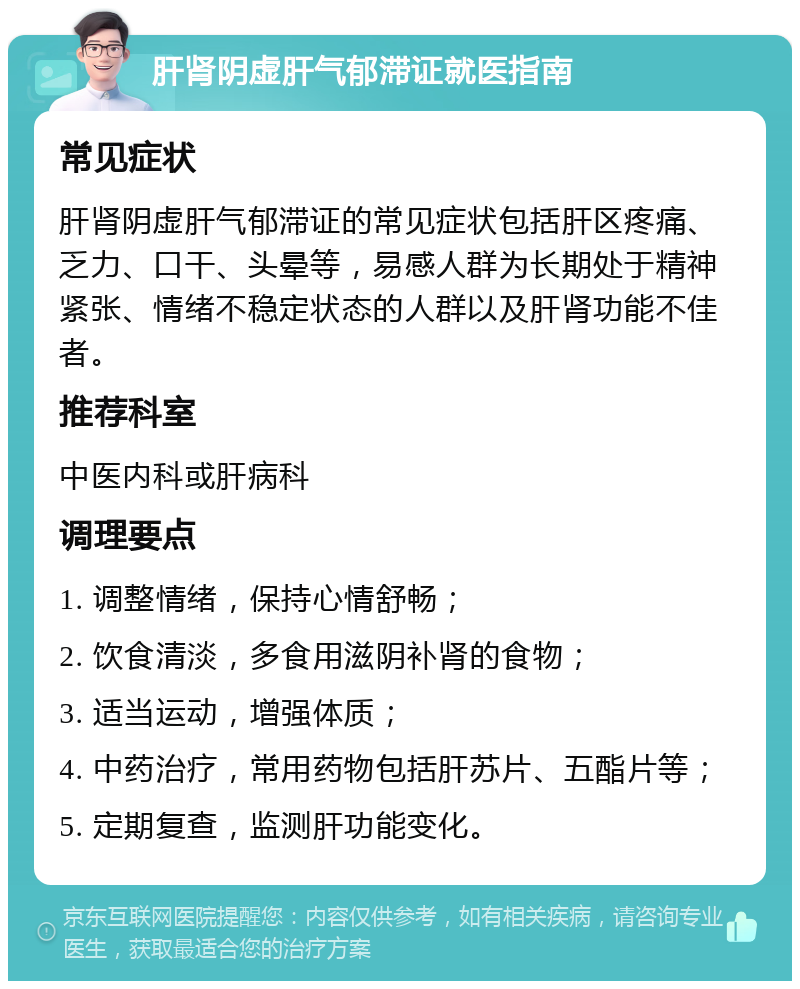 肝肾阴虚肝气郁滞证就医指南 常见症状 肝肾阴虚肝气郁滞证的常见症状包括肝区疼痛、乏力、口干、头晕等，易感人群为长期处于精神紧张、情绪不稳定状态的人群以及肝肾功能不佳者。 推荐科室 中医内科或肝病科 调理要点 1. 调整情绪，保持心情舒畅； 2. 饮食清淡，多食用滋阴补肾的食物； 3. 适当运动，增强体质； 4. 中药治疗，常用药物包括肝苏片、五酯片等； 5. 定期复查，监测肝功能变化。