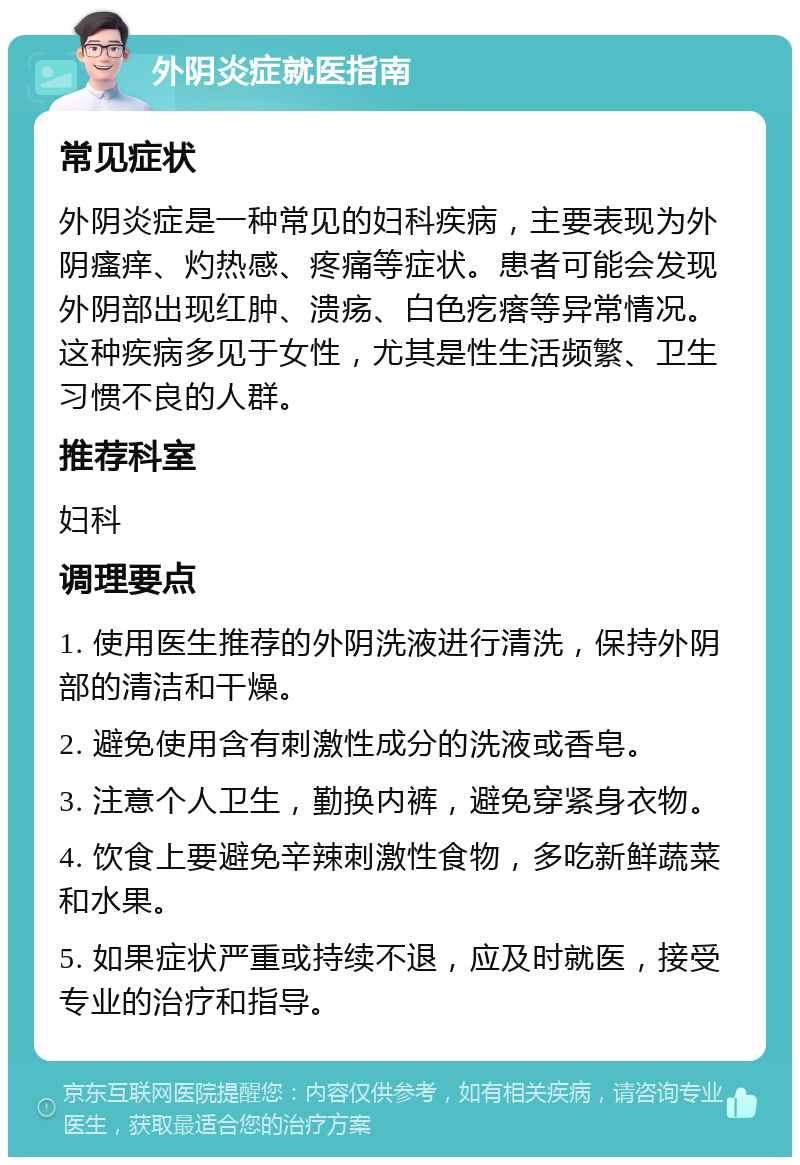 外阴炎症就医指南 常见症状 外阴炎症是一种常见的妇科疾病，主要表现为外阴瘙痒、灼热感、疼痛等症状。患者可能会发现外阴部出现红肿、溃疡、白色疙瘩等异常情况。这种疾病多见于女性，尤其是性生活频繁、卫生习惯不良的人群。 推荐科室 妇科 调理要点 1. 使用医生推荐的外阴洗液进行清洗，保持外阴部的清洁和干燥。 2. 避免使用含有刺激性成分的洗液或香皂。 3. 注意个人卫生，勤换内裤，避免穿紧身衣物。 4. 饮食上要避免辛辣刺激性食物，多吃新鲜蔬菜和水果。 5. 如果症状严重或持续不退，应及时就医，接受专业的治疗和指导。