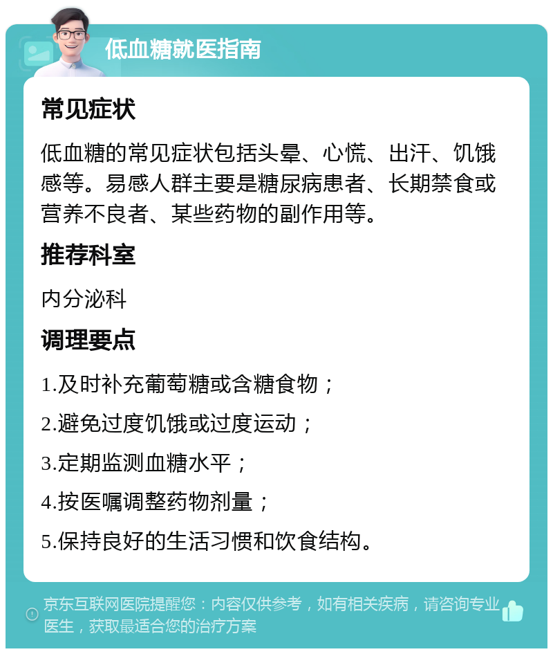 低血糖就医指南 常见症状 低血糖的常见症状包括头晕、心慌、出汗、饥饿感等。易感人群主要是糖尿病患者、长期禁食或营养不良者、某些药物的副作用等。 推荐科室 内分泌科 调理要点 1.及时补充葡萄糖或含糖食物； 2.避免过度饥饿或过度运动； 3.定期监测血糖水平； 4.按医嘱调整药物剂量； 5.保持良好的生活习惯和饮食结构。