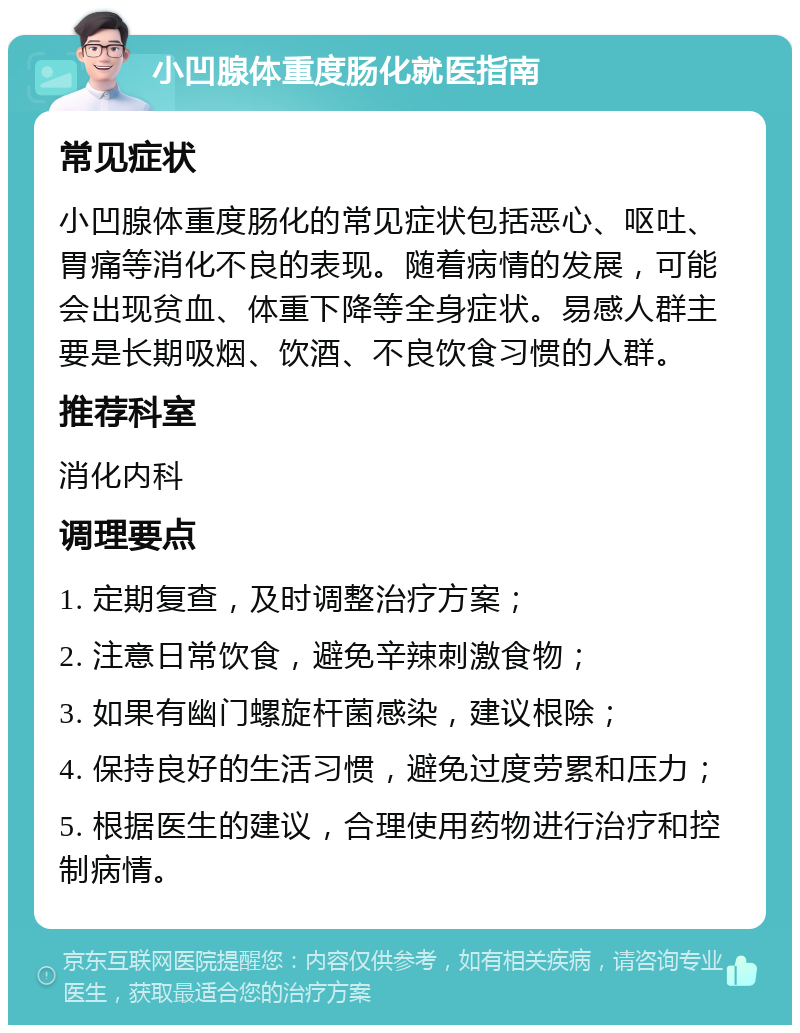 小凹腺体重度肠化就医指南 常见症状 小凹腺体重度肠化的常见症状包括恶心、呕吐、胃痛等消化不良的表现。随着病情的发展，可能会出现贫血、体重下降等全身症状。易感人群主要是长期吸烟、饮酒、不良饮食习惯的人群。 推荐科室 消化内科 调理要点 1. 定期复查，及时调整治疗方案； 2. 注意日常饮食，避免辛辣刺激食物； 3. 如果有幽门螺旋杆菌感染，建议根除； 4. 保持良好的生活习惯，避免过度劳累和压力； 5. 根据医生的建议，合理使用药物进行治疗和控制病情。