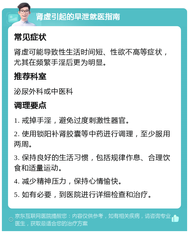 肾虚引起的早泄就医指南 常见症状 肾虚可能导致性生活时间短、性欲不高等症状，尤其在频繁手淫后更为明显。 推荐科室 泌尿外科或中医科 调理要点 1. 戒掉手淫，避免过度刺激性器官。 2. 使用锁阳补肾胶囊等中药进行调理，至少服用两周。 3. 保持良好的生活习惯，包括规律作息、合理饮食和适量运动。 4. 减少精神压力，保持心情愉快。 5. 如有必要，到医院进行详细检查和治疗。