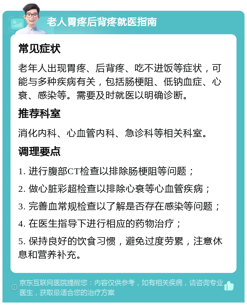 老人胃疼后背疼就医指南 常见症状 老年人出现胃疼、后背疼、吃不进饭等症状，可能与多种疾病有关，包括肠梗阻、低钠血症、心衰、感染等。需要及时就医以明确诊断。 推荐科室 消化内科、心血管内科、急诊科等相关科室。 调理要点 1. 进行腹部CT检查以排除肠梗阻等问题； 2. 做心脏彩超检查以排除心衰等心血管疾病； 3. 完善血常规检查以了解是否存在感染等问题； 4. 在医生指导下进行相应的药物治疗； 5. 保持良好的饮食习惯，避免过度劳累，注意休息和营养补充。